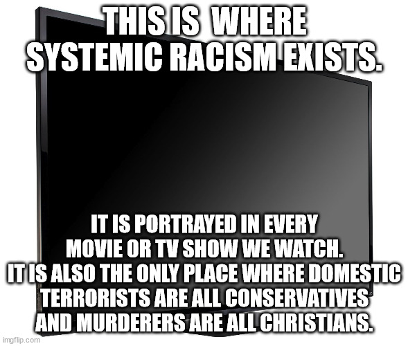 Hollywood does not portray reality, they propagandize until they create a false reality. | THIS IS  WHERE SYSTEMIC RACISM EXISTS. IT IS PORTRAYED IN EVERY MOVIE OR TV SHOW WE WATCH.
IT IS ALSO THE ONLY PLACE WHERE DOMESTIC TERRORISTS ARE ALL CONSERVATIVES AND MURDERERS ARE ALL CHRISTIANS. | image tagged in television tv,perception,reality,propaganda | made w/ Imgflip meme maker