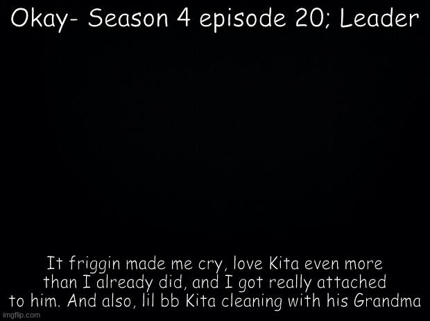 By far my fave episode | Okay- Season 4 episode 20; Leader; It friggin made me cry, love Kita even more than I already did, and I got really attached to him. And also, lil bb Kita cleaning with his Grandma | image tagged in black background | made w/ Imgflip meme maker