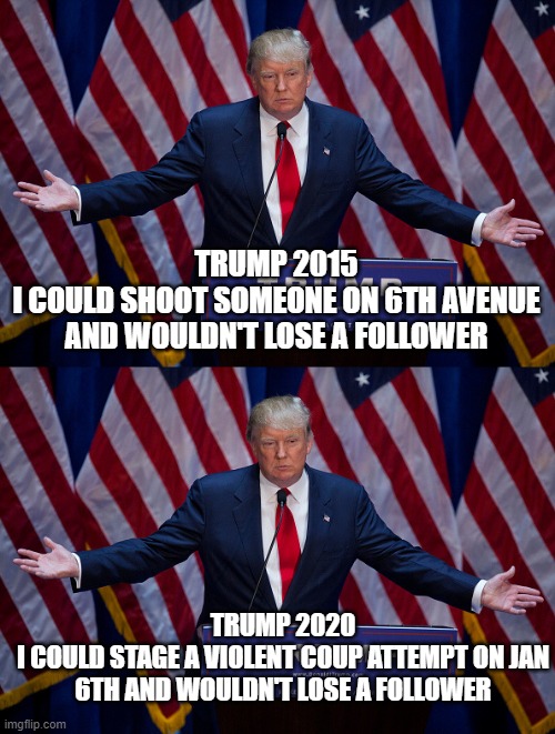 true story | TRUMP 2015
I COULD SHOOT SOMEONE ON 6TH AVENUE AND WOULDN'T LOSE A FOLLOWER; TRUMP 2020
I COULD STAGE A VIOLENT COUP ATTEMPT ON JAN 6TH AND WOULDN'T LOSE A FOLLOWER | image tagged in donald trump | made w/ Imgflip meme maker