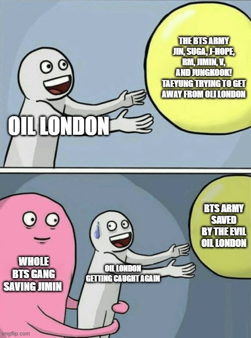 The Bts Army Saving Jimin | THE BTS ARMY JIN, SUGA, J-HOPE, RM, JIMIN, V, AND JUNGKOOK! TAEYUNG TRYING TO GET AWAY FROM OLI LONDON; OIL LONDON; BTS ARMY SAVED BY THE EVIL OIL LONDON; WHOLE BTS GANG SAVING JIMIN; OIL LONDON GETTING CAUGHT AGAIN | image tagged in memes,running away balloon | made w/ Imgflip meme maker