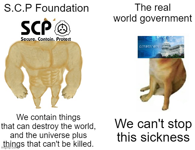 Buff Doge vs. Cheems |  S.C.P Foundation; The real world government; We contain things that can destroy the world, and the universe plus things that can't be killed. We can't stop this sickness | image tagged in memes,buff doge vs cheems,funny,scp meme,scp,funny memes | made w/ Imgflip meme maker