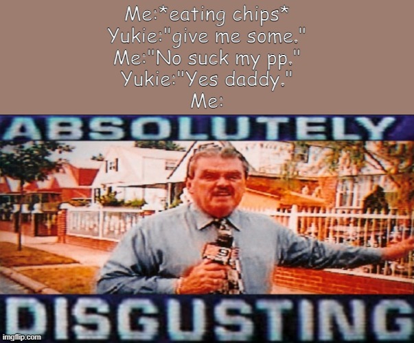 Disgusting (Made by Yachi) | Me:*eating chips*
Yukie:"give me some."
Me:"No suck my pp."
Yukie:"Yes daddy."
Me: | image tagged in disgusting made by yachi | made w/ Imgflip meme maker