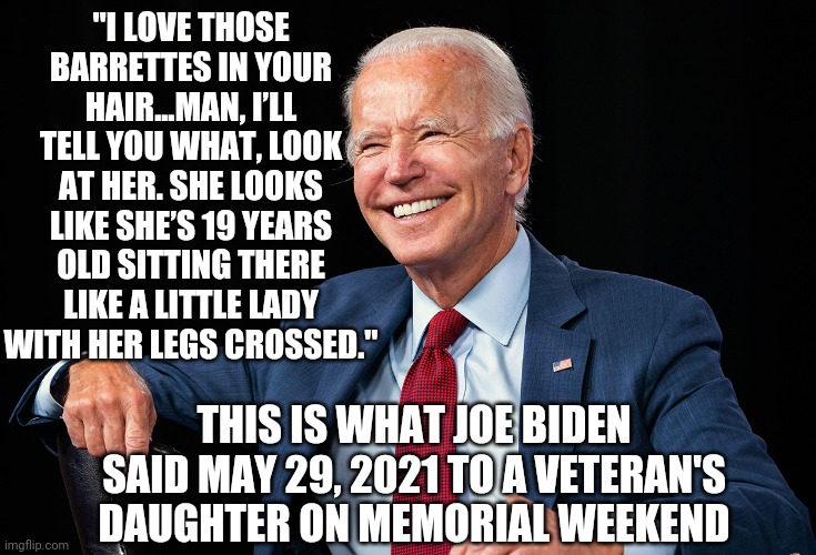 He's A Creep | "I LOVE THOSE BARRETTES IN YOUR HAIR...MAN, I’LL TELL YOU WHAT, LOOK AT HER. SHE LOOKS LIKE SHE’S 19 YEARS OLD SITTING THERE LIKE A LITTLE LADY WITH HER LEGS CROSSED."; THIS IS WHAT JOE BIDEN SAID MAY 29, 2021 TO A VETERAN'S DAUGHTER ON MEMORIAL WEEKEND | image tagged in biden,veterans day,creepy,liberals,democrats,impeach | made w/ Imgflip meme maker