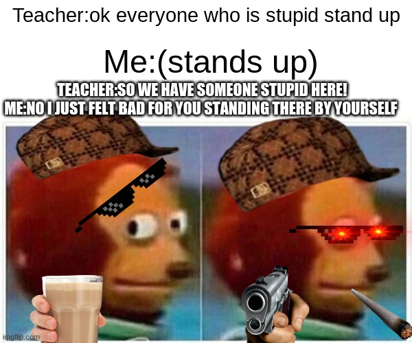 Teacher gets roasted | Teacher:ok everyone who is stupid stand up; Me:(stands up); TEACHER:SO WE HAVE SOMEONE STUPID HERE!
ME:NO I JUST FELT BAD FOR YOU STANDING THERE BY YOURSELF | image tagged in memes,monkey puppet | made w/ Imgflip meme maker