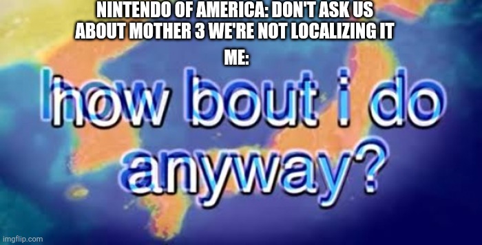 Hoow bout I do anywaaaaay (yes ima fan of bill wurtz) | NINTENDO OF AMERICA: DON'T ASK US ABOUT MOTHER 3 WE'RE NOT LOCALIZING IT; ME: | image tagged in how bout i do anyway | made w/ Imgflip meme maker
