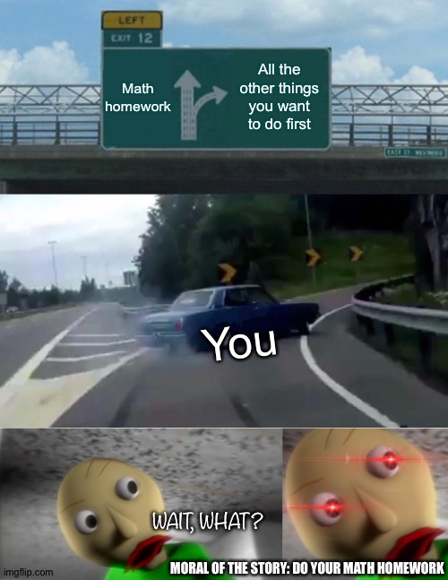 Math homework; All the other things you want to do first; You; WAIT, WHAT? MORAL OF THE STORY: DO YOUR MATH HOMEWORK | image tagged in memes,left exit 12 off ramp,angry baldi | made w/ Imgflip meme maker