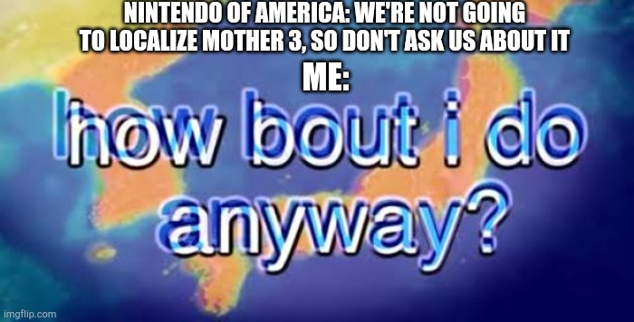 Ik it's not related to the weekly theme but here |  NINTENDO OF AMERICA: WE'RE NOT GOING TO LOCALIZE MOTHER 3, SO DON'T ASK US ABOUT IT; ME: | image tagged in how bout i do anyway,mother 3 | made w/ Imgflip meme maker