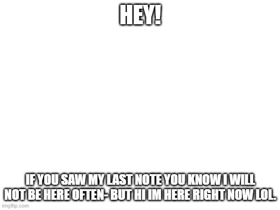 Blank White Template | HEY! IF YOU SAW MY LAST NOTE YOU KNOW I WILL NOT BE HERE OFTEN- BUT HI IM HERE RIGHT NOW LOL. | image tagged in blank white template | made w/ Imgflip meme maker