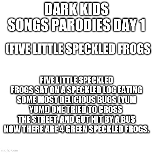 Blank Transparent Square Meme | DARK KIDS SONGS PARODIES DAY 1; (FIVE LITTLE SPECKLED FROGS; FIVE LITTLE SPECKLED FROGS SAT ON A SPECKLED LOG EATING SOME MOST DELICIOUS BUGS (YUM YUM!) ONE TRIED TO CROSS  THE STREET, AND GOT HIT BY A BUS NOW THERE ARE 4 GREEN SPECKLED FROGS. | image tagged in memes,blank transparent square | made w/ Imgflip meme maker
