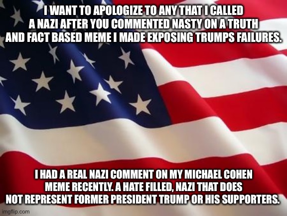 American flag | I WANT TO APOLOGIZE TO ANY THAT I CALLED A NAZI AFTER YOU COMMENTED NASTY ON A TRUTH AND FACT BASED MEME I MADE EXPOSING TRUMPS FAILURES. I HAD A REAL NAZI COMMENT ON MY MICHAEL COHEN MEME RECENTLY. A HATE FILLED, NAZI THAT DOES NOT REPRESENT FORMER PRESIDENT TRUMP OR HIS SUPPORTERS. | image tagged in american flag | made w/ Imgflip meme maker