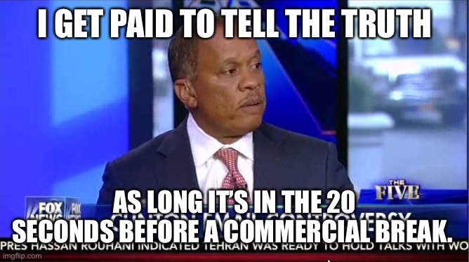 juan williams fox five | I GET PAID TO TELL THE TRUTH; AS LONG IT’S IN THE 20 SECONDS BEFORE A COMMERCIAL BREAK. | image tagged in juan williams fox five | made w/ Imgflip meme maker