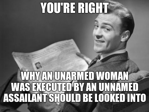 50's newspaper | YOU'RE RIGHT WHY AN UNARMED WOMAN WAS EXECUTED BY AN UNNAMED ASSAILANT SHOULD BE LOOKED INTO | image tagged in 50's newspaper | made w/ Imgflip meme maker