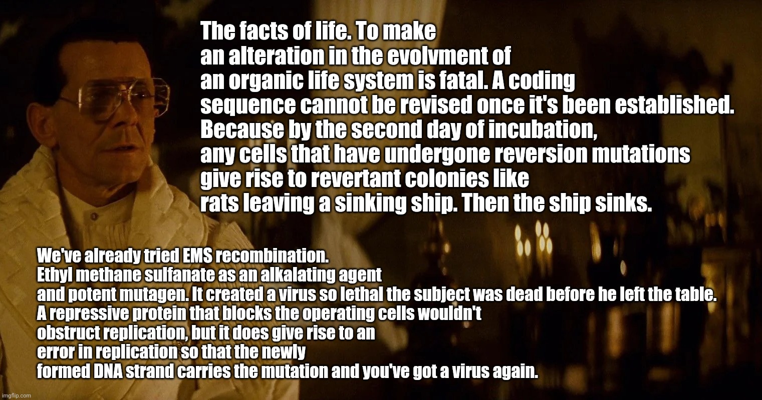 Antibody-dependent enhancement (ADE) for mRNA vaccines predicted in 1982. | The facts of life. To make an alteration in the evolvment of
an organic life system is fatal. A coding sequence cannot be revised once it's been established.

Because by the second day of incubation,
any cells that have undergone reversion mutations give rise to revertant colonies like rats leaving a sinking ship. Then the ship sinks. We've already tried EMS recombination. Ethyl methane sulfanate as an alkalating agent and potent mutagen. It created a virus so lethal the subject was dead before he left the table.

A repressive protein that blocks the operating cells wouldn't
obstruct replication, but it does give rise to an
error in replication so that the newly formed DNA strand carries the mutation and you've got a virus again. | image tagged in vaxxine,covid | made w/ Imgflip meme maker