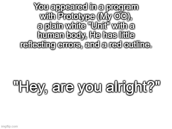 pov | You appeared in a program with Prototype (My OC), a plain white "Unit" with a human body, He has little reflecting errors, and a red outline. "Hey, are you alright?" | image tagged in blank white template | made w/ Imgflip meme maker