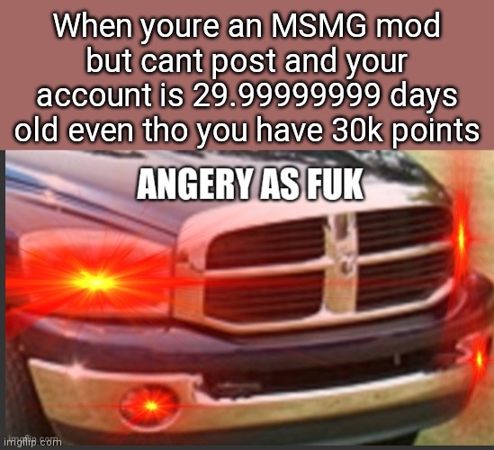 They activated mimimum 10K 30 days experience, i deleted for the 3rd time now | When youre an MSMG mod but cant post and your account is 29.99999999 days old even tho you have 30k points | image tagged in angery as fuk | made w/ Imgflip meme maker