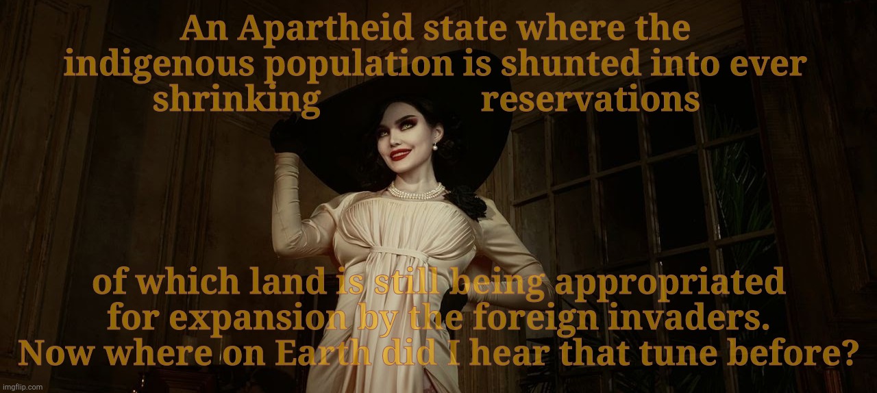 Lady Dimitrescu Resident Evil Village | An Apartheid state where the indigenous population is shunted into ever shrinking                  reservations of which land is still being | image tagged in lady dimitrescu resident evil village | made w/ Imgflip meme maker
