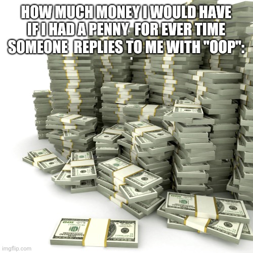 Money Pile | HOW MUCH MONEY I WOULD HAVE IF I HAD A PENNY  FOR EVER TIME SOMEONE  REPLIES TO ME WITH "OOP": | image tagged in money pile | made w/ Imgflip meme maker