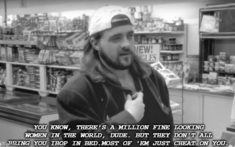 silent bob words of advice  millenial edition | YOU KNOW, THERE'S A MILLION FINE LOOKING WOMEN IN THE WORLD, DUDE. BUT THEY DON'T ALL BRING YOU IHOP IN BED.MOST OF 'EM JUST CHEAT ON YOU. | image tagged in jay and silent bob,clerks | made w/ Imgflip meme maker