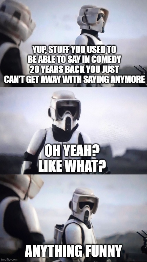Never A Truer Word Spoken | YUP, STUFF YOU USED TO BE ABLE TO SAY IN COMEDY 20 YEARS BACK YOU JUST CAN'T GET AWAY WITH SAYING ANYMORE; OH YEAH? LIKE WHAT? ANYTHING FUNNY | image tagged in scout trooper conversation,comedy | made w/ Imgflip meme maker