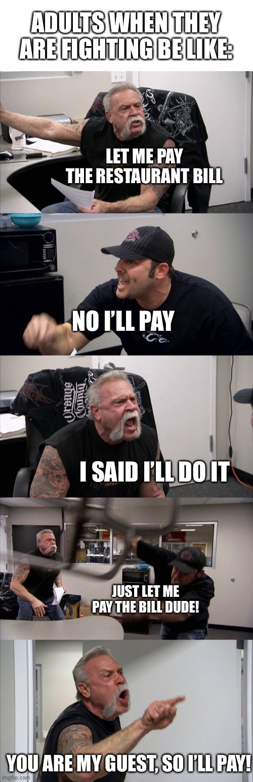 They always do this | ADULTS WHEN THEY ARE FIGHTING BE LIKE:; LET ME PAY THE RESTAURANT BILL; NO I’LL PAY; I SAID I’LL DO IT; JUST LET ME PAY THE BILL DUDE! YOU ARE MY GUEST, SO I’LL PAY! | image tagged in memes,american chopper argument | made w/ Imgflip meme maker
