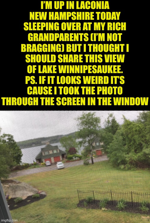 A nice photo of rainy Winnipesauke. | I’M UP IN LACONIA NEW HAMPSHIRE TODAY SLEEPING OVER AT MY RICH GRANDPARENTS (I’M NOT BRAGGING) BUT I THOUGHT I SHOULD SHARE THIS VIEW OF LAKE WINNIPESAUKEE. PS. IF IT LOOKS WEIRD IT’S CAUSE I TOOK THE PHOTO THROUGH THE SCREEN IN THE WINDOW | image tagged in blank black | made w/ Imgflip meme maker