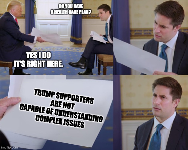Trump interview | DO YOU HAVE A HEALTH CARE PLAN? YES I DO IT'S RIGHT HERE. TRUMP SUPPORTERS ARE NOT CAPABLE OF UNDERSTANDING COMPLEX ISSUES | image tagged in trump interview | made w/ Imgflip meme maker