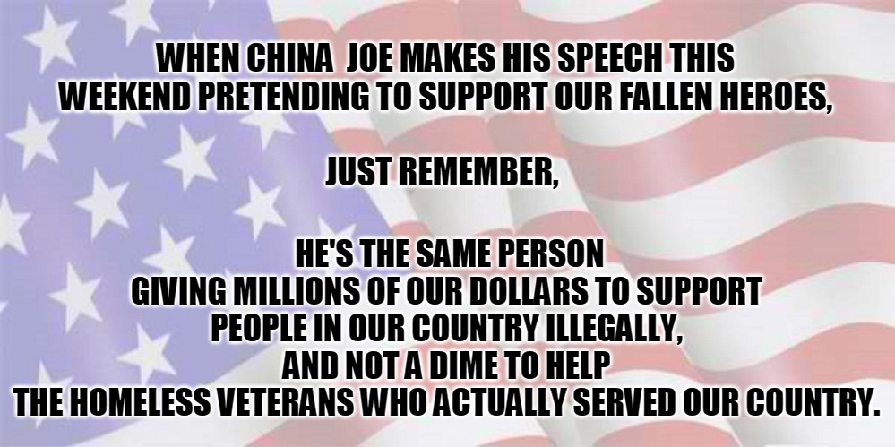 china joe | WHEN CHINA  JOE MAKES HIS SPEECH THIS WEEKEND PRETENDING TO SUPPORT OUR FALLEN HEROES, JUST REMEMBER, HE'S THE SAME PERSON
GIVING MILLIONS OF OUR DOLLARS TO SUPPORT PEOPLE IN OUR COUNTRY ILLEGALLY,
AND NOT A DIME TO HELP
 THE HOMELESS VETERANS WHO ACTUALLY SERVED OUR COUNTRY. | image tagged in faded american flag | made w/ Imgflip meme maker