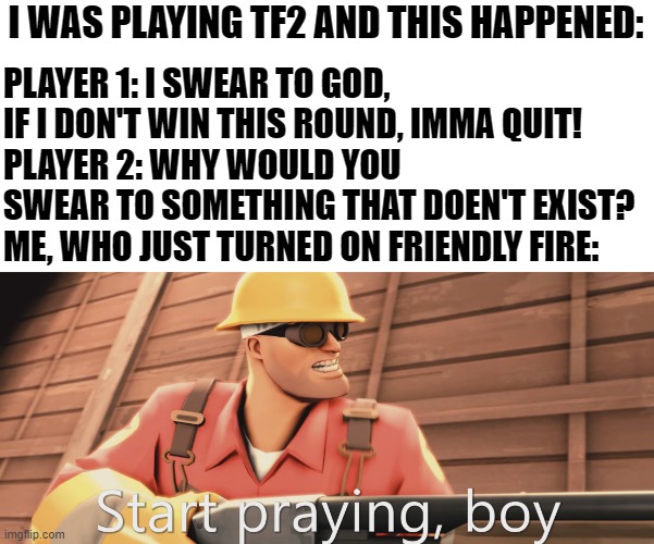 True story, He got kicked | PLAYER 1: I SWEAR TO GOD, IF I DON'T WIN THIS ROUND, IMMA QUIT!
PLAYER 2: WHY WOULD YOU SWEAR TO SOMETHING THAT DOEN'T EXIST?
ME, WHO JUST TURNED ON FRIENDLY FIRE:; I WAS PLAYING TF2 AND THIS HAPPENED: | image tagged in start praying boy,tf2,god,religion,atheist,toxic kid | made w/ Imgflip meme maker
