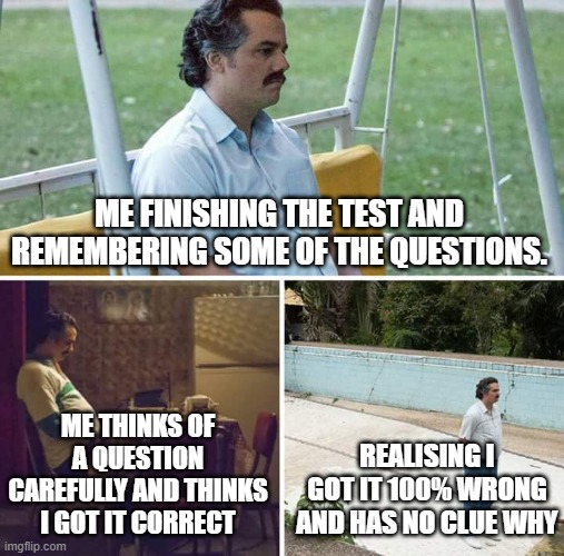 Me after a test. | ME FINISHING THE TEST AND REMEMBERING SOME OF THE QUESTIONS. ME THINKS OF A QUESTION CAREFULLY AND THINKS I GOT IT CORRECT; REALISING I GOT IT 100% WRONG AND HAS NO CLUE WHY | image tagged in memes,sad pablo escobar | made w/ Imgflip meme maker