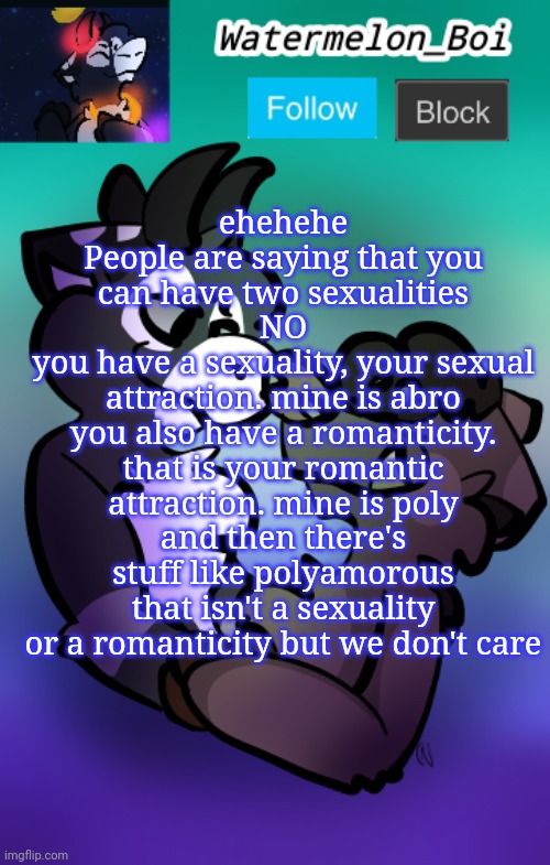 NEMO'S ANNOUNCEMENT TEMPLATE 3 | ehehehe
People are saying that you can have two sexualities
NO
you have a sexuality, your sexual attraction. mine is abro
you also have a romanticity. that is your romantic attraction. mine is poly
and then there's stuff like polyamorous that isn't a sexuality or a romanticity but we don't care | image tagged in nemo's announcement template 3 | made w/ Imgflip meme maker