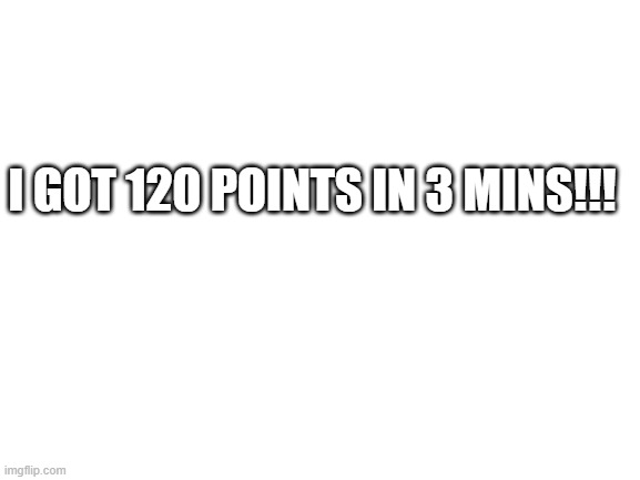 Blank White Template | I GOT 120 POINTS IN 3 MINS!!! | image tagged in blank white template | made w/ Imgflip meme maker
