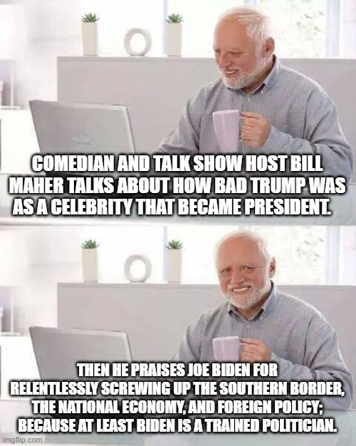 Remember . . . always trust the trained professionals.  They are NEVER wrong. | COMEDIAN AND TALK SHOW HOST BILL MAHER TALKS ABOUT HOW BAD TRUMP WAS AS A CELEBRITY THAT BECAME PRESIDENT. THEN HE PRAISES JOE BIDEN FOR RELENTLESSLY SCREWING UP THE SOUTHERN BORDER, THE NATIONAL ECONOMY, AND FOREIGN POLICY; BECAUSE AT LEAST BIDEN IS A TRAINED POLITICIAN. | image tagged in memes,hide the pain harold | made w/ Imgflip meme maker