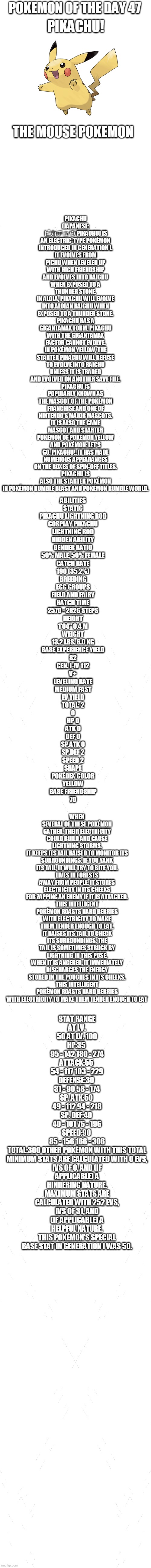 pokemon of the day 47 | POKEMON OF THE DAY 47; PIKACHU (JAPANESE: ピカチュウ PIKACHU) IS AN ELECTRIC-TYPE POKÉMON INTRODUCED IN GENERATION I.
IT EVOLVES FROM PICHU WHEN LEVELED UP WITH HIGH FRIENDSHIP AND EVOLVES INTO RAICHU WHEN EXPOSED TO A THUNDER STONE.
IN ALOLA, PIKACHU WILL EVOLVE INTO ALOLAN RAICHU WHEN EXPOSED TO A THUNDER STONE.
PIKACHU HAS A GIGANTAMAX FORM. PIKACHU WITH THE GIGANTAMAX FACTOR CANNOT EVOLVE.
IN POKÉMON YELLOW, THE STARTER PIKACHU WILL REFUSE TO EVOLVE INTO RAICHU UNLESS IT IS TRADED AND EVOLVED ON ANOTHER SAVE FILE.
PIKACHU IS POPULARLY KNOWN AS THE MASCOT OF THE POKÉMON FRANCHISE AND ONE OF NINTENDO'S MAJOR MASCOTS.
IT IS ALSO THE GAME MASCOT AND STARTER POKÉMON OF POKÉMON YELLOW AND POKÉMON: LET'S GO, PIKACHU!. IT HAS MADE NUMEROUS APPEARANCES ON THE BOXES OF SPIN-OFF TITLES.
PIKACHU IS ALSO THE STARTER POKÉMON IN POKÉMON RUMBLE BLAST AND POKÉMON RUMBLE WORLD. PIKACHU! THE MOUSE POKEMON; ABILITIES
STATIC
PIKACHU	LIGHTNING ROD
COSPLAY PIKACHU
LIGHTNING ROD
HIDDEN ABILITY
GENDER RATIO
50% MALE, 50% FEMALE
CATCH RATE
190 (35.2%)
BREEDING
EGG GROUPS
FIELD AND FAIRY
HATCH TIME
2570 - 2826 STEPS
HEIGHT
1'04"	0.4 M
WEIGHT
13.2 LBS.	6.0 KG
BASE EXPERIENCE YIELD
82
GEN. I-IV	112
V+
LEVELING RATE
MEDIUM FAST
EV YIELD
TOTAL: 2
0
HP	0
ATK	0
DEF	0
SP.ATK	0
SP.DEF	2
SPEED 2
SHAPE
POKÉDEX COLOR
YELLOW
BASE FRIENDSHIP
70; WHEN SEVERAL OF THESE POKÉMON GATHER, THEIR ELECTRICITY COULD BUILD AND CAUSE LIGHTNING STORMS.
IT KEEPS ITS TAIL RAISED TO MONITOR ITS SURROUNDINGS. IF YOU YANK ITS TAIL, IT WILL TRY TO BITE YOU.
LIVES IN FORESTS AWAY FROM PEOPLE. IT STORES ELECTRICITY IN ITS CHEEKS FOR ZAPPING AN ENEMY IF IT IS ATTACKED.
THIS INTELLIGENT POKÉMON ROASTS HARD BERRIES WITH ELECTRICITY TO MAKE THEM TENDER ENOUGH TO EAT.
IT RAISES ITS TAIL TO CHECK ITS SURROUNDINGS. THE TAIL IS SOMETIMES STRUCK BY LIGHTNING IN THIS POSE.
WHEN IT IS ANGERED, IT IMMEDIATELY DISCHARGES THE ENERGY STORED IN THE POUCHES IN ITS CHEEKS.
THIS INTELLIGENT POKÉMON ROASTS HARD BERRIES WITH ELECTRICITY TO MAKE THEM TENDER ENOUGH TO EAT; STAT	RANGE
AT LV. 50	AT LV. 100
HP:35	
95 - 142	180 - 274
ATTACK:55	
54 - 117	103 - 229
DEFENSE:30	
31 - 90	58 - 174
SP. ATK:50	
49 - 112	94 - 218
SP. DEF:40	
40 - 101	76 - 196
SPEED:90	
85 - 156	166 - 306
TOTAL:300	OTHER POKÉMON WITH THIS TOTAL
MINIMUM STATS ARE CALCULATED WITH 0 EVS, IVS OF 0, AND (IF APPLICABLE) A HINDERING NATURE.
MAXIMUM STATS ARE CALCULATED WITH 252 EVS, IVS OF 31, AND (IF APPLICABLE) A HELPFUL NATURE.
THIS POKÉMON'S SPECIAL BASE STAT IN GENERATION I WAS 50. | image tagged in blank white template,pokemon,pokemon of the day | made w/ Imgflip meme maker