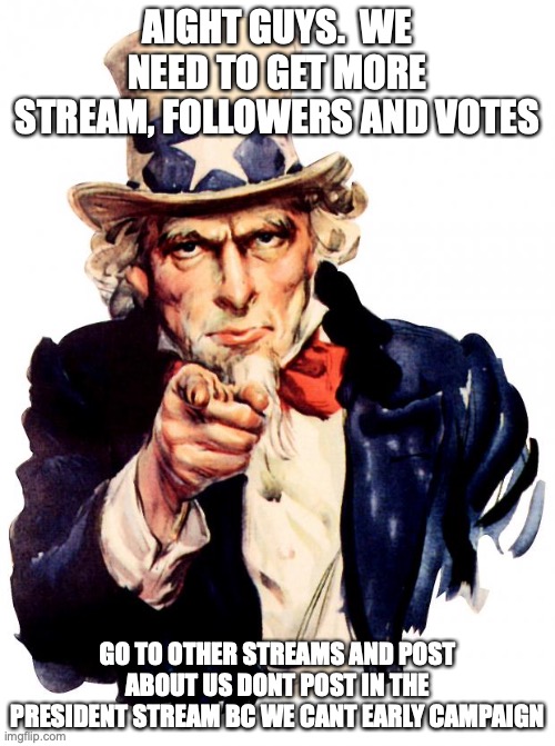 Uncle Sam Meme | AIGHT GUYS.  WE NEED TO GET MORE STREAM, FOLLOWERS AND VOTES; GO TO OTHER STREAMS AND POST ABOUT US DONT POST IN THE PRESIDENT STREAM BC WE CANT EARLY CAMPAIGN | image tagged in memes,uncle sam | made w/ Imgflip meme maker