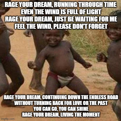 Third World Success Kid Meme | RAGE YOUR DREAM, RUNNING THROUGH TIME
 EVEN THE WIND IS FULL OF LIGHT
 RAGE YOUR DREAM, JUST BE WAITING FOR ME
 FEEL THE WIND, PLEASE DON'T FORGET; RAGE YOUR DREAM, CONTINUING DOWN THE ENDLESS ROAD
 WITHOUT TURNING BACK FOR LOVE OR THE PAST
 YOU CAN GO, YOU CAN SHINE
 RAGE YOUR DREAM, LIVING THE MOMENT | image tagged in memes,third world success kid,funny,funny memes,fun,dank memes | made w/ Imgflip meme maker
