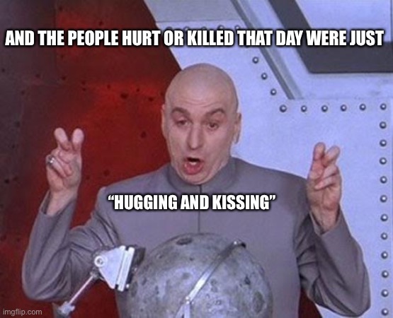 Dr Evil Laser Meme | AND THE PEOPLE HURT OR KILLED THAT DAY WERE JUST “HUGGING AND KISSING” | image tagged in memes,dr evil laser | made w/ Imgflip meme maker