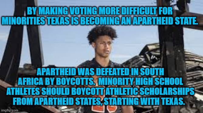 A Peaceful Way For Young People To Change Their Futures. | BY MAKING VOTING MORE DIFFICULT FOR MINORITIES TEXAS IS BECOMING AN APARTHEID STATE. APARTHEID WAS DEFEATED IN SOUTH AFRICA BY BOYCOTTS.  MINORITY HIGH SCHOOL ATHLETES SHOULD BOYCOTT ATHLETIC SCHOLARSHIPS FROM APARTHEID STATES, STARTING WITH TEXAS. | image tagged in politics | made w/ Imgflip meme maker