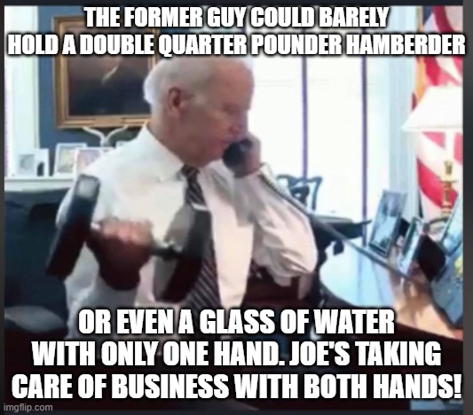 Biden Weights | THE FORMER GUY COULD BARELY HOLD A DOUBLE QUARTER POUNDER HAMBERDER; OR EVEN A GLASS OF WATER WITH ONLY ONE HAND. JOE'S TAKING CARE OF BUSINESS WITH BOTH HANDS! | image tagged in biden weights | made w/ Imgflip meme maker