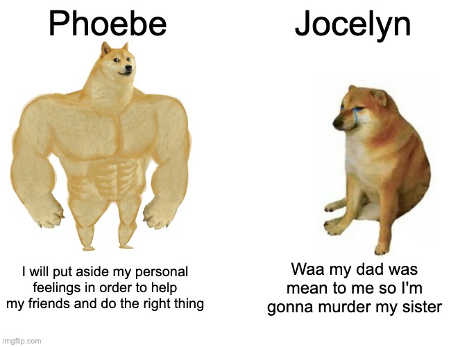 Buff Doge vs. Cheems | Phoebe; Jocelyn; I will put aside my personal feelings in order to help my friends and do the right thing; Waa my dad was mean to me so I'm gonna murder my sister | image tagged in memes,buff doge vs cheems | made w/ Imgflip meme maker