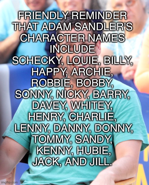 Adam Sandly | FRIENDLY REMINDER
THAT ADAM SANDLER'S
CHARACTER NAMES
INCLUDE
SCHECKY, LOUIE, BILLY,
HAPPY, ARCHIE,
ROBBIE, BOBBY,
SONNY, NICKY, BARRY,
DAVEY, WHITEY,
HENRY, CHARLIE,
 LENNY, DANNY, DONNY,
TOMMY, SANDY,
 KENNY, HUBIE,
JACK, AND JILL. | image tagged in adam sandler,happy,billy,bobby,tommy,jack | made w/ Imgflip meme maker