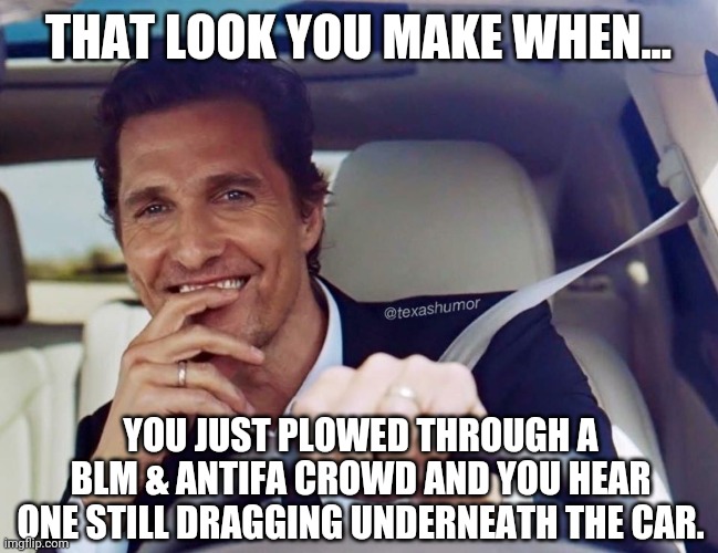 Just go straight through. | THAT LOOK YOU MAKE WHEN... YOU JUST PLOWED THROUGH A BLM & ANTIFA CROWD AND YOU HEAR ONE STILL DRAGGING UNDERNEATH THE CAR. | image tagged in memes | made w/ Imgflip meme maker