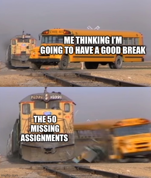 A train hitting a school bus | ME THINKING I’M GOING TO HAVE A GOOD BREAK; THE 50 MISSING ASSIGNMENTS | image tagged in a train hitting a school bus | made w/ Imgflip meme maker