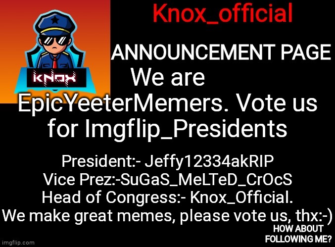 Knox_official Announcement Page | We are EpicYeeterMemers. Vote us for Imgflip_Presidents; President:- Jeffy12334akRIP
Vice Prez:-SuGaS_MeLTeD_CrOcS
Head of Congress:- Knox_Official.

We make great memes, please vote us, thx:-) | image tagged in knox_official announcement page | made w/ Imgflip meme maker