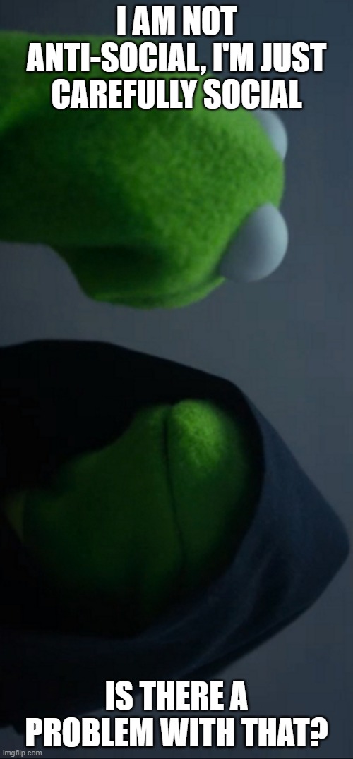 Evil Kermit | I AM NOT ANTI-SOCIAL, I'M JUST CAREFULLY SOCIAL; IS THERE A PROBLEM WITH THAT? | image tagged in memes,evil kermit | made w/ Imgflip meme maker