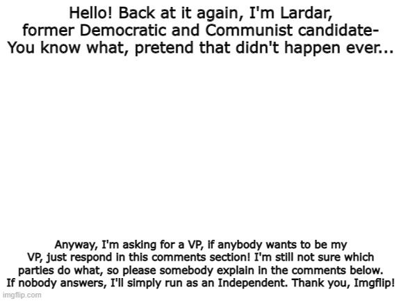 Lardar for Prez! :D (Again.) | Hello! Back at it again, I'm Lardar, former Democratic and Communist candidate- You know what, pretend that didn't happen ever... Anyway, I'm asking for a VP, if anybody wants to be my VP, just respond in this comments section! I'm still not sure which parties do what, so please somebody explain in the comments below. If nobody answers, I'll simply run as an Independent. Thank you, Imgflip! | image tagged in blank white template | made w/ Imgflip meme maker