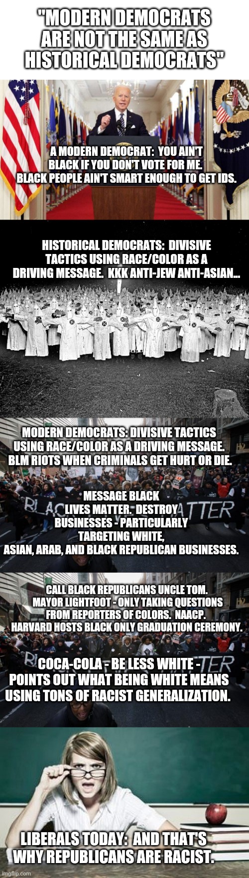 To my fellow Democrats: Y'all need to get a clue | "MODERN DEMOCRATS ARE NOT THE SAME AS HISTORICAL DEMOCRATS"; A MODERN DEMOCRAT:  YOU AIN'T BLACK IF YOU DON'T VOTE FOR ME.  BLACK PEOPLE AIN'T SMART ENOUGH TO GET IDS. HISTORICAL DEMOCRATS:  DIVISIVE TACTICS USING RACE/COLOR AS A DRIVING MESSAGE.  KKK ANTI-JEW ANTI-ASIAN... MODERN DEMOCRATS: DIVISIVE TACTICS USING RACE/COLOR AS A DRIVING MESSAGE.  BLM RIOTS WHEN CRIMINALS GET HURT OR DIE. MESSAGE BLACK LIVES MATTER.  DESTROY BUSINESSES - PARTICULARLY TARGETING WHITE, ASIAN, ARAB, AND BLACK REPUBLICAN BUSINESSES. CALL BLACK REPUBLICANS UNCLE TOM.  MAYOR LIGHTFOOT - ONLY TAKING QUESTIONS FROM REPORTERS OF COLORS.  NAACP.  HARVARD HOSTS BLACK ONLY GRADUATION CEREMONY. COCA-COLA - BE LESS WHITE - POINTS OUT WHAT BEING WHITE MEANS USING TONS OF RACIST GENERALIZATION. LIBERALS TODAY:  AND THAT'S WHY REPUBLICANS ARE RACIST. | image tagged in joe biden speech,kkk religion,black lives matter,teacher | made w/ Imgflip meme maker