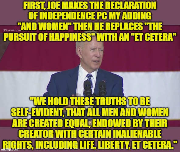 I knew Thomas Jefferson. Joe Biden is no Thomas Jefferson. | FIRST, JOE MAKES THE DECLARATION OF INDEPENDENCE PC MY ADDING "AND WOMEN" THEN HE REPLACES "THE PURSUIT OF HAPPINESS" WITH AN "ET CETERA"; "WE HOLD THESE TRUTHS TO BE SELF-EVIDENT, THAT ALL MEN AND WOMEN ARE CREATED EQUAL, ENDOWED BY THEIR CREATOR WITH CERTAIN INALIENABLE RIGHTS, INCLUDING LIFE, LIBERTY, ET CETERA." | image tagged in biden flag,declaration of independence,political correctness | made w/ Imgflip meme maker