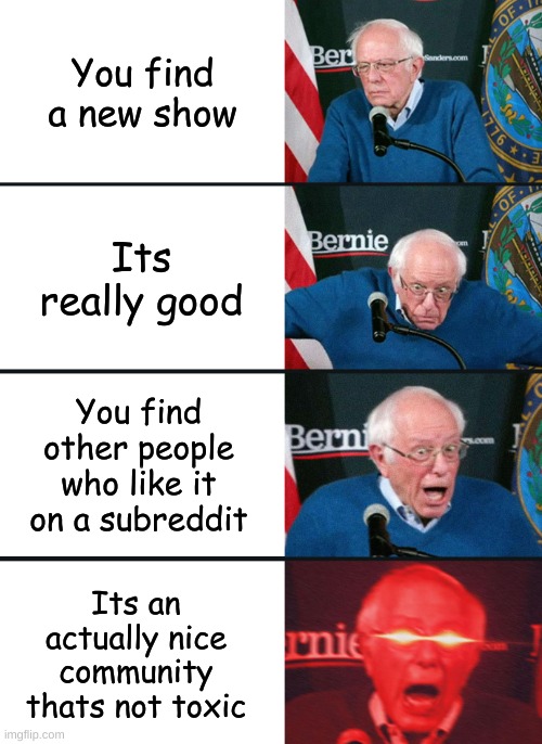 I hope this happens to me one day | You find a new show; Its really good; You find other people who like it on a subreddit; Its an actually nice community thats not toxic | image tagged in bernie sanders reaction nuked | made w/ Imgflip meme maker