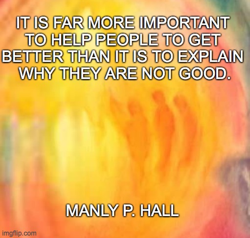 Help | IT IS FAR MORE IMPORTANT 
TO HELP PEOPLE TO GET 
BETTER THAN IT IS TO EXPLAIN 
WHY THEY ARE NOT GOOD. MANLY P. HALL | image tagged in help,religion of peace,christian | made w/ Imgflip meme maker