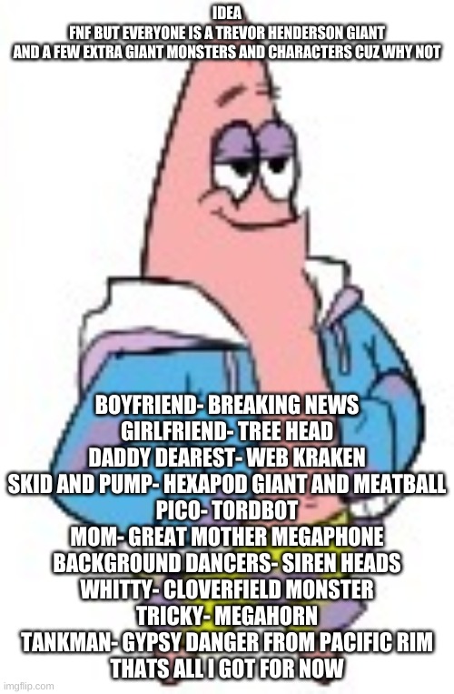 Patrick Sans (in color) | IDEA
FNF BUT EVERYONE IS A TREVOR HENDERSON GIANT
AND A FEW EXTRA GIANT MONSTERS AND CHARACTERS CUZ WHY NOT; BOYFRIEND- BREAKING NEWS
GIRLFRIEND- TREE HEAD
DADDY DEAREST- WEB KRAKEN
SKID AND PUMP- HEXAPOD GIANT AND MEATBALL
PICO- TORDBOT
MOM- GREAT MOTHER MEGAPHONE
BACKGROUND DANCERS- SIREN HEADS
WHITTY- CLOVERFIELD MONSTER
TRICKY- MEGAHORN
TANKMAN- GYPSY DANGER FROM PACIFIC RIM
THATS ALL I GOT FOR NOW | image tagged in patrick sans in color | made w/ Imgflip meme maker